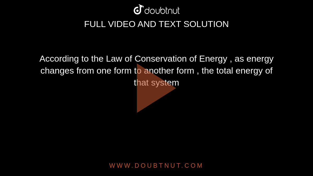 According to the Law of Conservation of Energy , as energy changes from one form to another form , the total energy of that system 