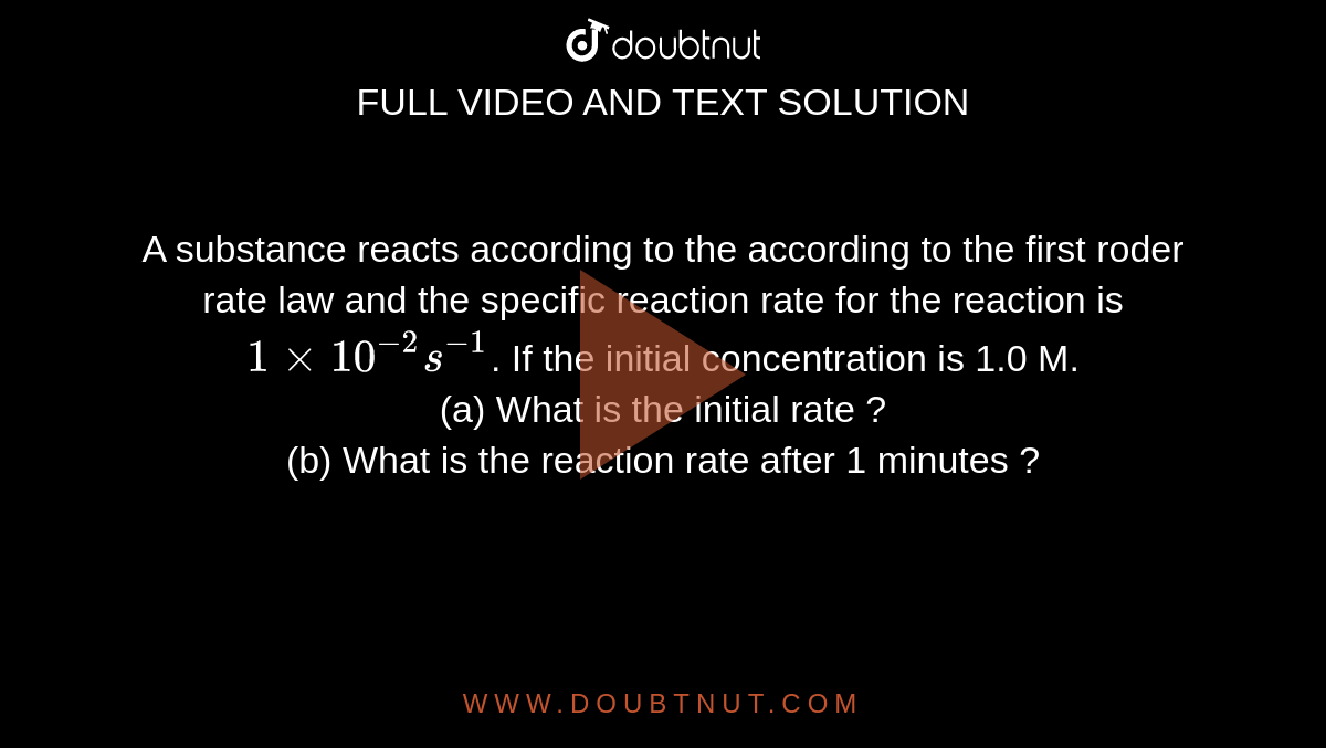 A substance reacts according to the according to the first roder rate law and the specific reaction rate for the reaction is `1xx10^(-2) s^(-1)`. If the initial concentration is 1.0 M. <br> (a) What is the initial rate ? <br> (b) What is the reaction rate after 1 minutes ? 