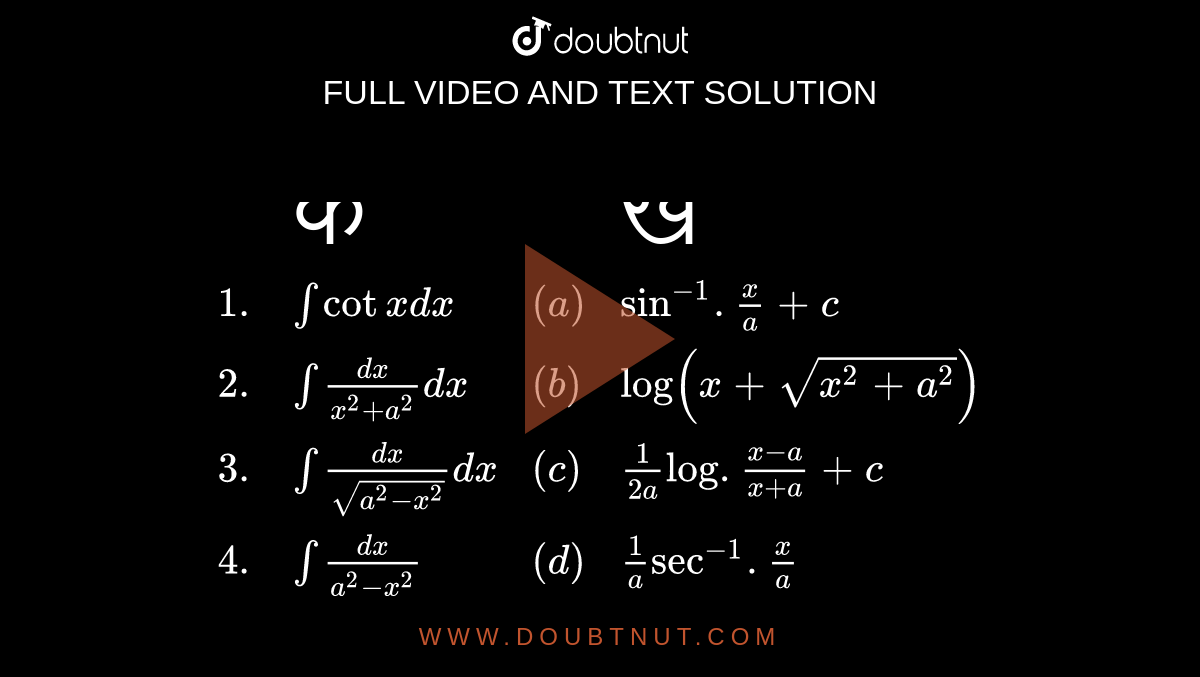 `{:(,"क ",,"ख "),(1.,int cot x dx ,(a),sin^(-1). x/a + c),(2.,int(dx)/(x^(2)+a^(2)) dx,(b),log (x + sqrt(x^(2) + a^(2)))),(3.,int(dx)/sqrt(a^(2) - x^(2))dx,(c),1/(2a) log .(x-a)/(x +a) + c),(4.,int (dx)/(a^(2)-x^(2)),(d),1/a sec^(-1). x/a),(5.,int 1/(xsqrt(x^(2)-a^(2))),(e),1/(2a) log. (a + x)/(a - x) + c),(,,(f),1/a tan^(-1). x/a + c),(,,(g),log ( sin x)):}`