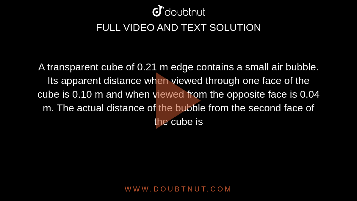 A transparent cube of 0.21 m edge contains a small air bubble. Its apparent distance when viewed through one face of the cube is 0.10 m and when viewed from the opposite face is 0.04 m. The actual distance of the bubble from the second face of the cube is 