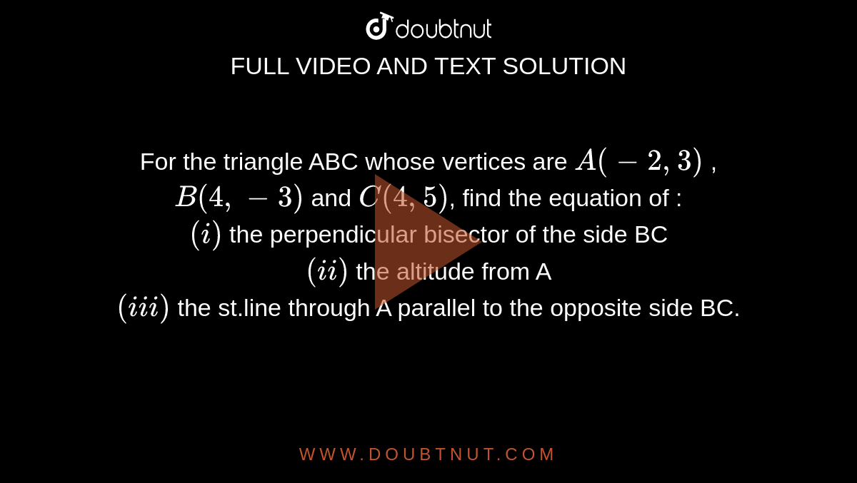 For the triangle ABC whose vertices are `A(-2,3)` , `B(4,-3)` and `C(4,5)`, find the equation of  : <br> `(i)` the perpendicular bisector of the side BC <br> `(ii)` the altitude from A <br> `(iii)` the st.line through A parallel to the opposite side BC.