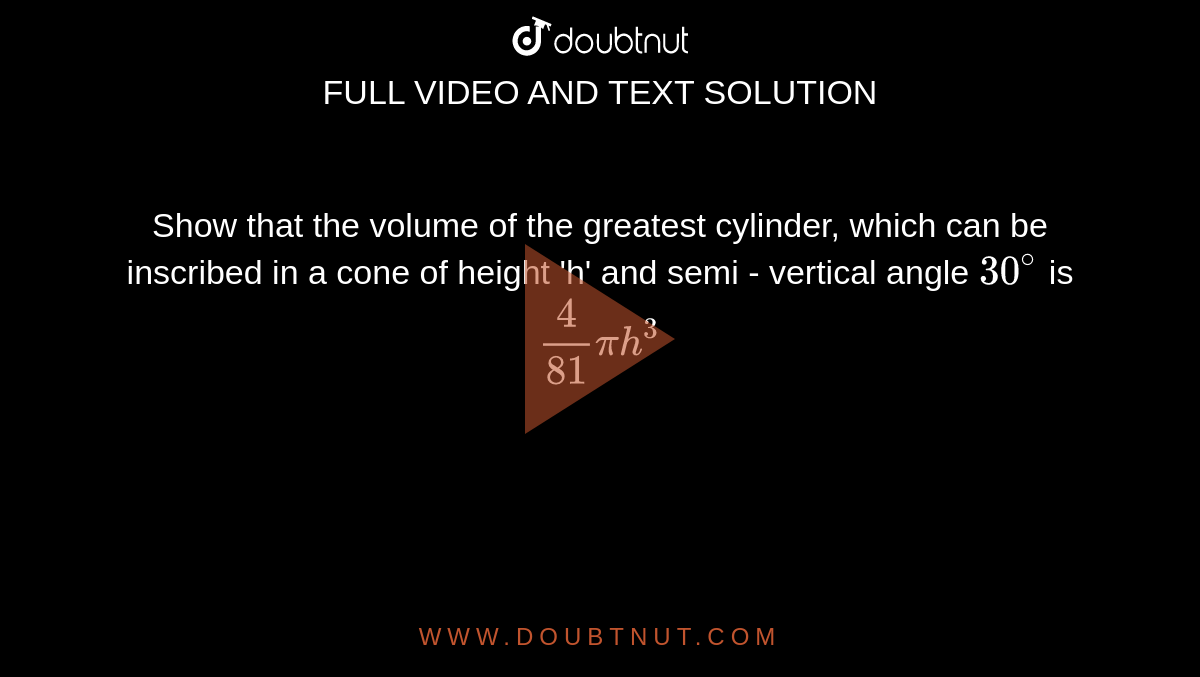 Show that the volume of the greatest cylinder, which can be inscribed in a cone of height 'h' and semi - vertical angle `30^(@)` is `(4)/(81)pih^(3)`