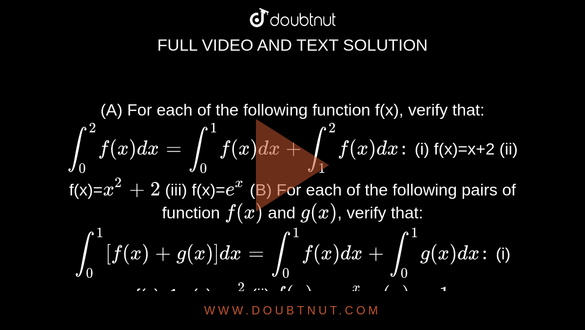 (A) For each of the following function f(x), verify that:  `int_0^2 f(x) dx=int_0^1 f(x) dx+int_1^2 f(x) dx:`  (i) f(x)=x+2  (ii) f(x)=`x^2+2`  (iii) f(x)=`e^x`  (B) For each of the following pairs of function `f(x)` and `g(x)`, verify that:  `int_0^1 [f(x)+g(x)]dx=int_0^1 f(x) dx+int_0^1 g(x) dx:`  (i) f(x)=1,g(x) =`x^2` (ii) `f(x)=e^x, g(x)=1`