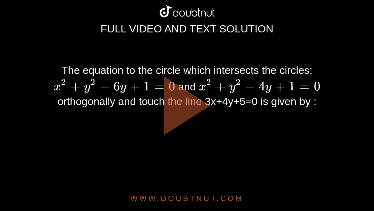 The equation to the circle which intersects the circles: `x^2+y^2-6y+1=0` and `x^2+y^2-4y+1=0` orthogonally and touch the line 3x+4y+5=0 is given by : 