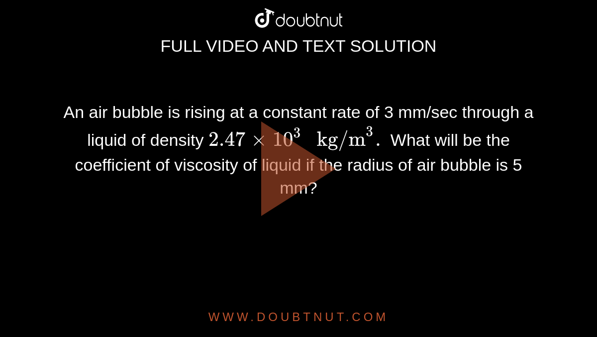 An air bubble is rising at a constant rate of 3 mm/sec through a liquid of density `2.47 xx 10^(3)" kg/m"^(3).` What will be the coefficient of viscosity of liquid if the radius of air bubble is 5 mm?