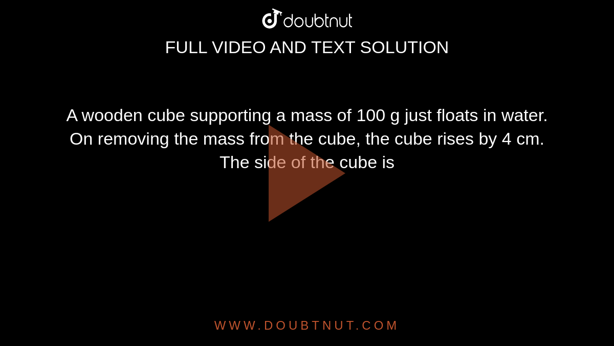 A wooden cube supporting a mass of 100 g just floats in water. On removing the mass from the cube, the cube rises by 4 cm. The side of the cube is