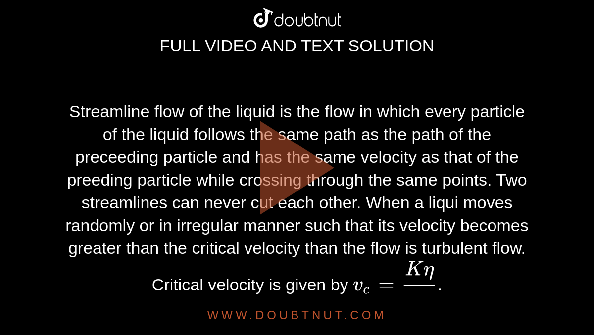 Streamline flow of the liquid is the flow in which every particle of the liquid follows the same path as the path of the preceeding particle and has the same velocity as that of the preeding particle while crossing through the same points. Two streamlines can never cut each other. When a liqui moves randomly or in irregular manner such that its velocity becomes greater than the critical velocity than the flow is turbulent flow. Critical velocity is given by `v_(c)=(K eta)/(pr)`. <br> For liquids having Reynold number greater than 3000 the flow is  