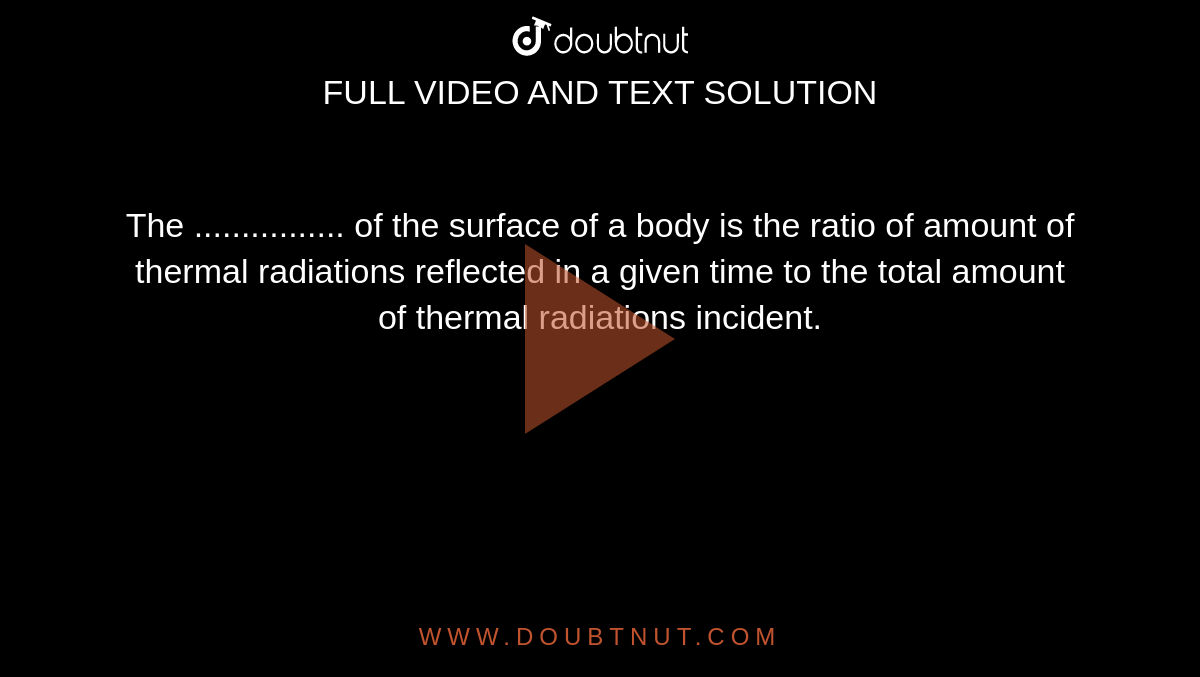 The ................ of the surface of a body is the ratio  of amount of thermal radiations reflected in a given time to the total amount of thermal radiations incident.