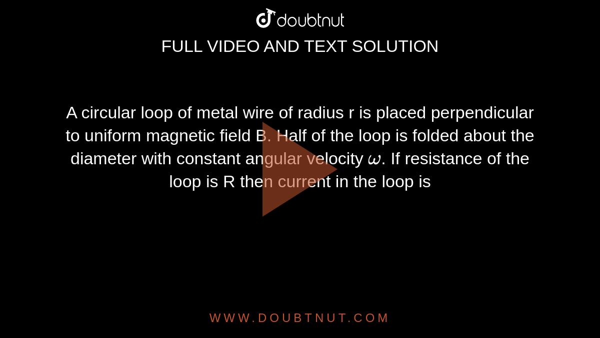 A circular loop of metal wire of radius r is placed perpendicular to uniform magnetic field B. Half of the loop is folded about the diameter with constant angular velocity `omega`. If resistance of the loop is R then current in the loop is