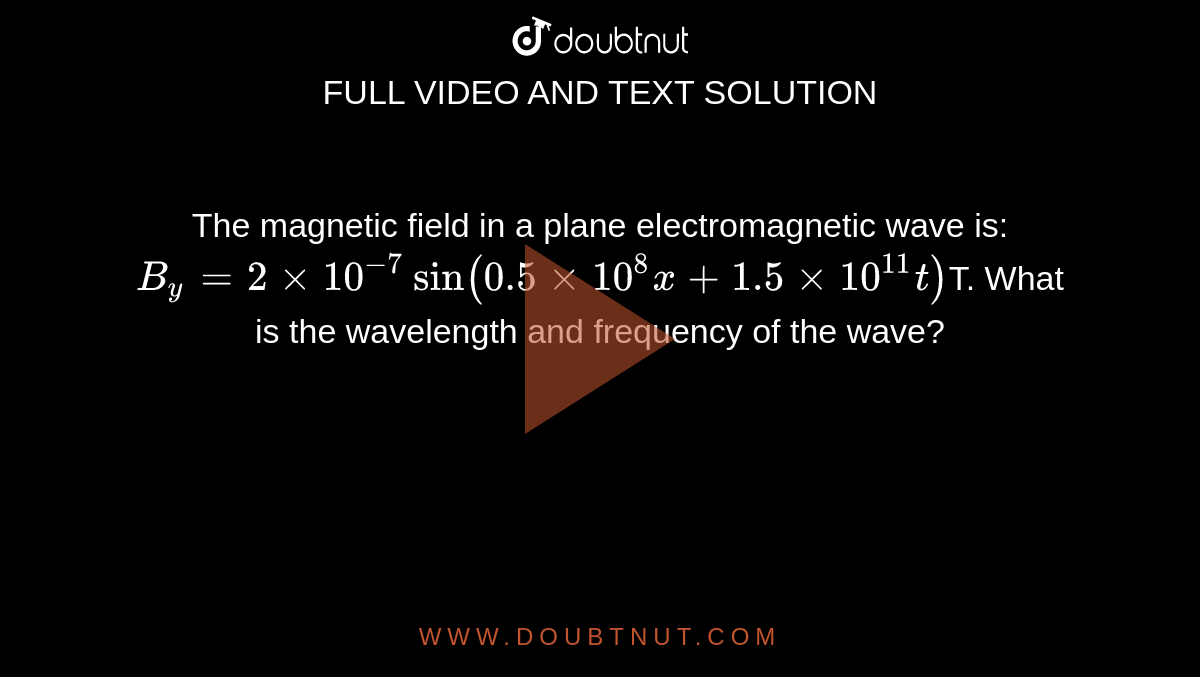 The magnetic field in a plane electromagnetic wave is: `B_y = 2 xx 10^(-7)   sin  ( 0.5  xx 10^8  x + 1.5 xx 10^(11) t)`T. What is the wavelength and frequency of the wave?