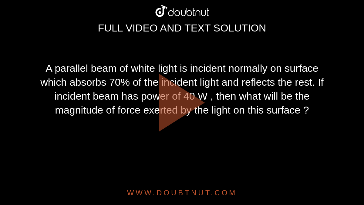 A parallel beam of white light is incident normally on surface which absorbs 70% of the incident light and reflects the rest. If incident beam has power of 40 W , then what will be the magnitude of force exerted by the light on this surface ?