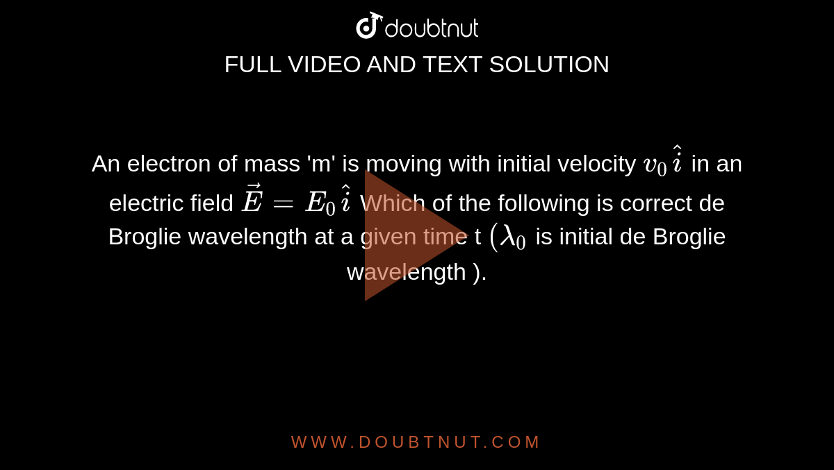 An electron of mass 'm' is moving with initial  velocity `v_0hati` in an electric field `vecE=E_0hati`  Which of the following is correct de Broglie wavelength at a given time t `(lamda_0` is initial de Broglie wavelength ).