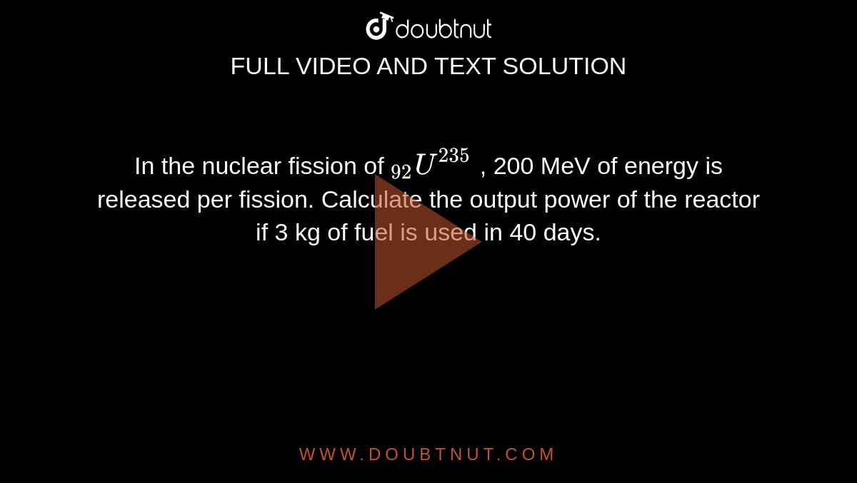 In the nuclear fission of `""_(92)U^(235)` , 200 MeV of energy is released per fission. Calculate the output power of the reactor if 3 kg of fuel is used in 40 days.