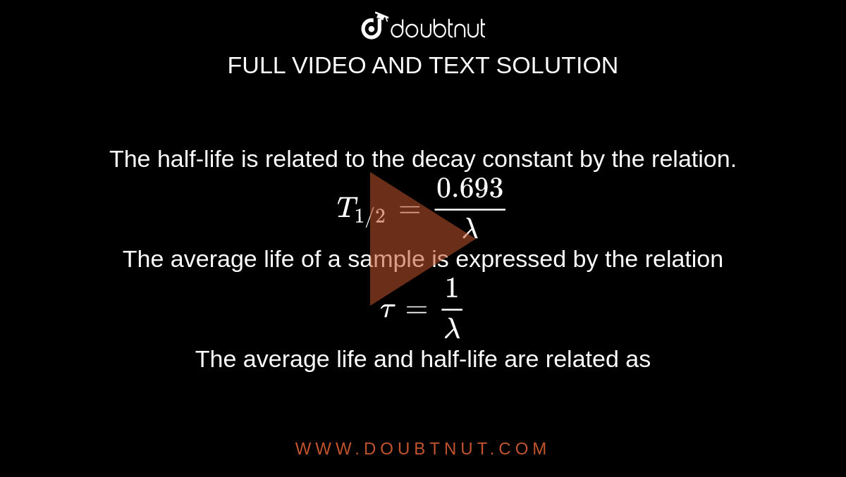  The half-life is related to the decay constant by the relation. <br> `T_(1//2) = (0.693)/lambda`<br> The average life of a sample is expressed by the relation <br> `tau = 1/lambda`  <br> The average life and half-life are related as 