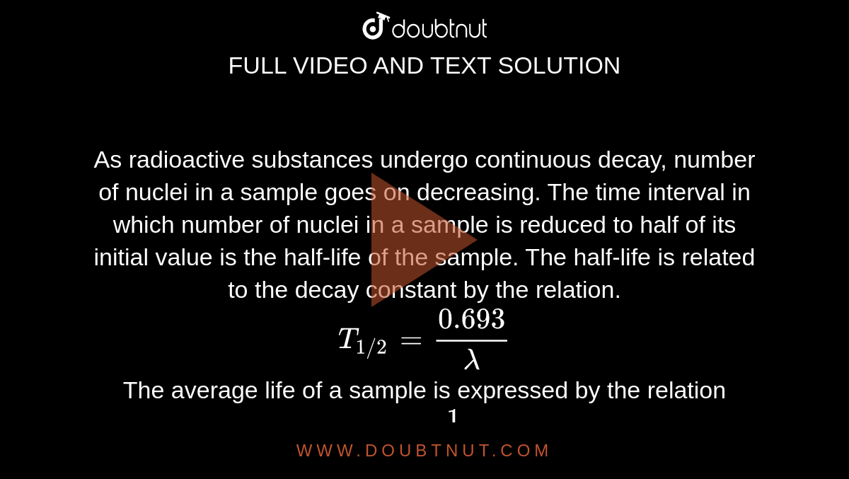 As radioactive substances undergo continuous decay, number of nuclei in a sample goes on decreasing. The time interval in which number of nuclei in a sample is reduced to half of its initial value is the half-life of the sample. The half-life is related to the decay constant by the relation. <br> `T_(1//2) = (0.693)/lambda`<br> The average life of a sample is expressed by the relation <br> `tau = 1/lambda`  <br>The half-life of radioactive samples can be 