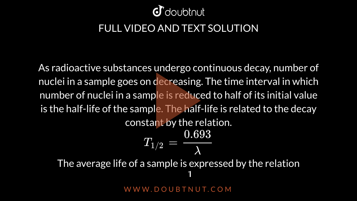 As radioactive substances undergo continuous decay, number of nuclei in a sample goes on decreasing. The time interval in which number of nuclei in a sample is reduced to half of its initial value is the half-life of the sample. The half-life is related to the decay constant by the relation. <br> `T_(1//2) = (0.693)/lambda`<br> The average life of a sample is expressed by the relation <br> `tau = 1/lambda`  <br>If the half-life of a radioactive sample is 138.6 days, then mean life of the sample is 