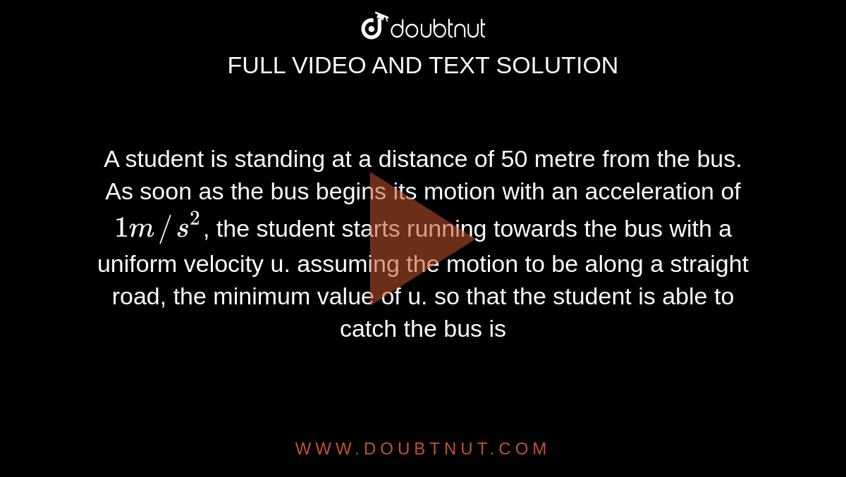 A student is standing at a distance of 50 metre from the bus. As soon as the bus begins its motion with an acceleration of `1m//s^(2)`, the student starts running towards the bus with a uniform velocity u. assuming the motion to be along a straight road, the minimum value of u. so that the student is able to catch the bus is