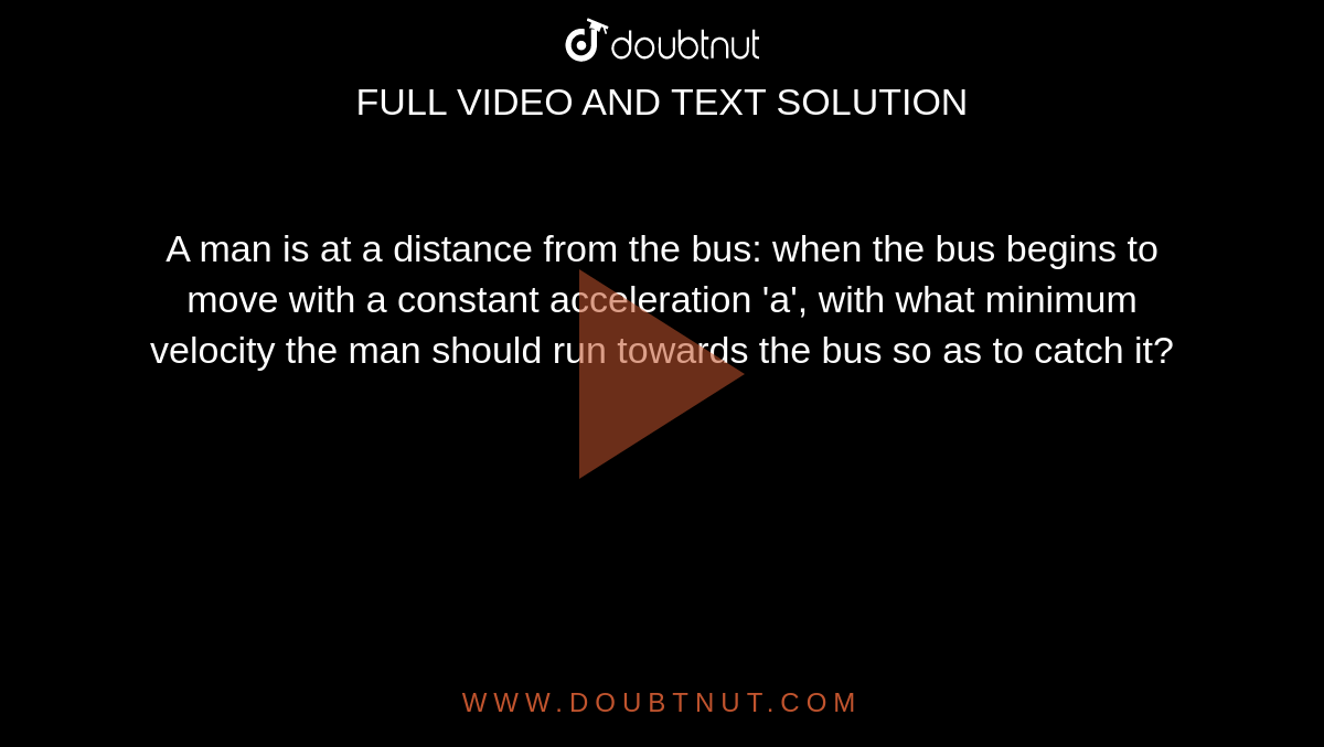 A man is at a distance from the bus: when the bus begins to move with a constant acceleration 'a', with what minimum velocity the man should run towards the bus so as to catch it?