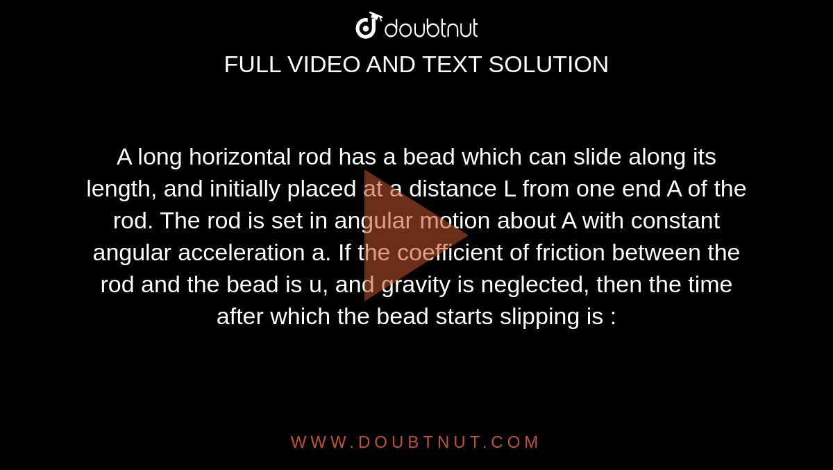A long horizontal rod has a bead which can slide along its length, and initially placed at a distance L from one end A of the rod. The rod is set in angular motion about A with constant angular acceleration a. If the coefficient of friction between the rod and the bead is u, and gravity is neglected, then the time after which the bead starts slipping is :