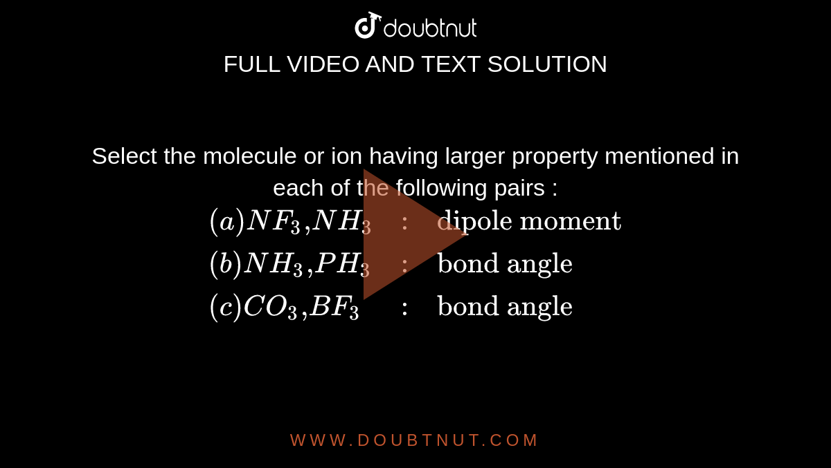 Select the molecule or ion having larger property mentioned in each of the following pairs : <br> `{:((a) NF_(3)","NH_(3),:,"dipole moment"),((b) NH_(3)","PH_(3),:,"bond angle"),((c )CO_(3)","BF_(3),:,"bond angle"):}` 