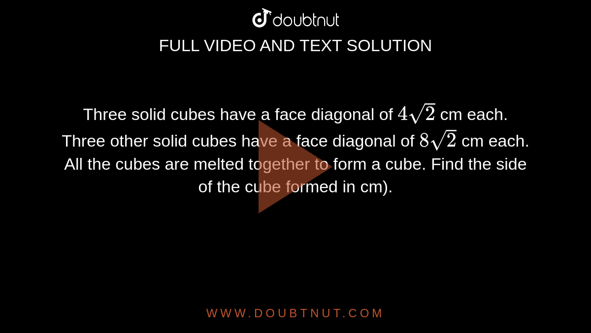Three solid cubes have a face diagonal of `4sqrt(2)` cm each. Three other solid cubes have a face diagonal of `8sqrt(2)` cm each. All the cubes are melted together to form a cube. Find the side of the cube formed in cm).