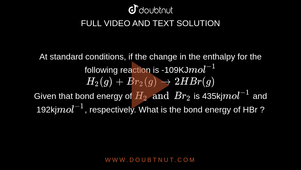 At standard conditions, if the change in the enthalpy for the following reaction is -109KJ`mol^(-1)` <br> `H_2(g) + Br_2(g) rarr 2HBr(g)` <br> Given that bond energy of `H_2 and Br_2` is 435kj`mol^(-1)` and 192kj`mol^(-1)`, respectively. What is the bond energy of HBr ?
