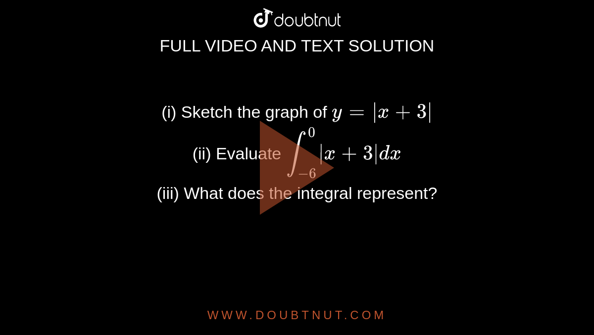 (i) Sketch the graph of `y = |x + 3|` <br> (ii) Evaluate `int_(-6)^(0)|x + 3|dx` <br> (iii) What does the integral represent?