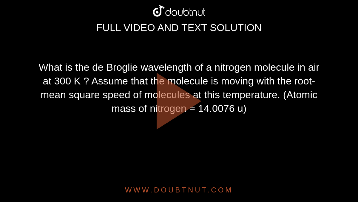 What is the de Broglie wavelength  of a nitrogen molecule in air at 300 K ? Assume that the molecule is moving with the root-mean square speed of molecules at this temperature. (Atomic mass of nitrogen = 14.0076 u) 