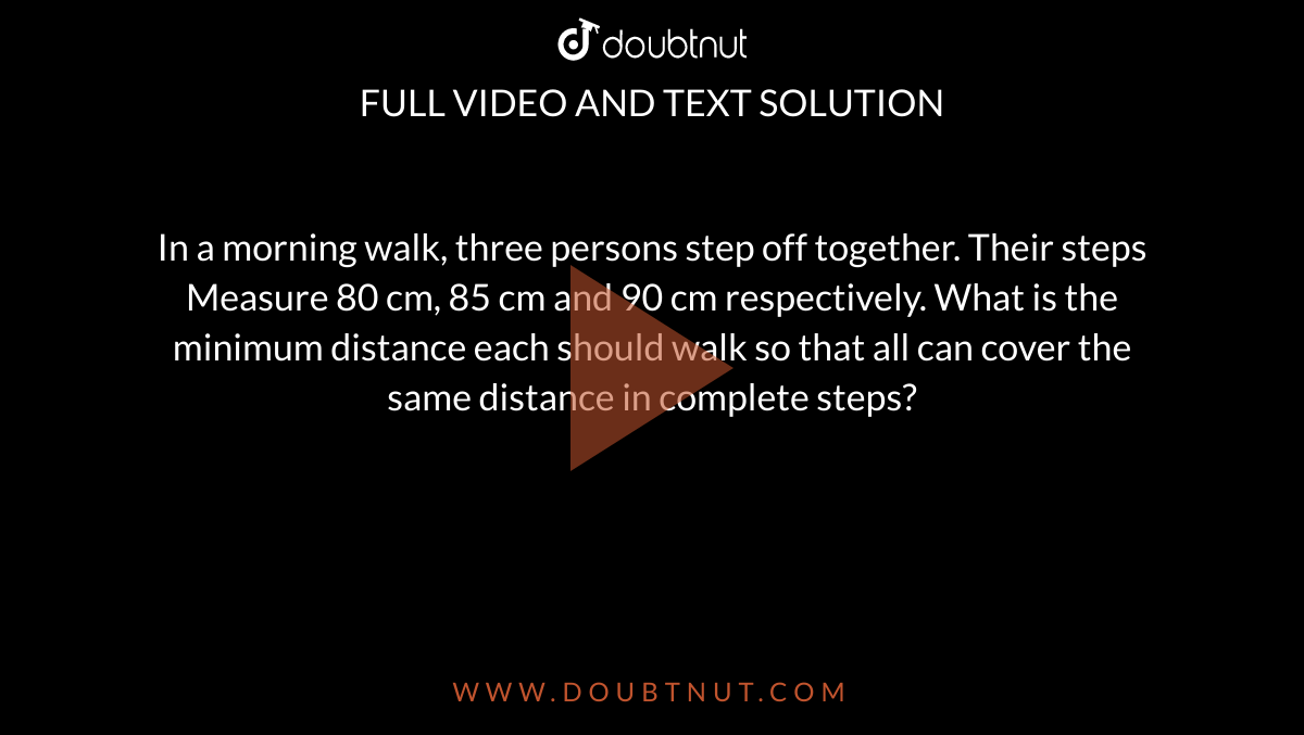 In a  morning walk, three persons step off together. Their steps Measure 80 cm, 85  cm and 90 cm respectively. What is the minimum distance each should walk so  that all can cover the same distance in complete steps?