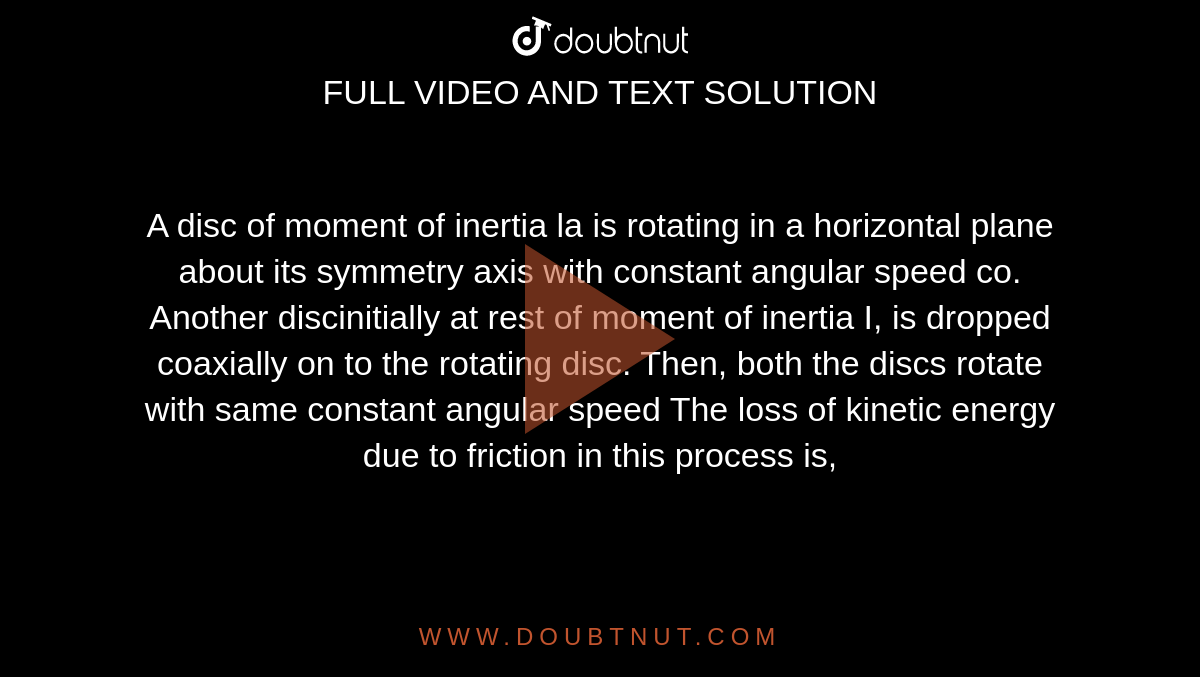 A disc of moment of inertia la is rotating in a horizontal plane about its symmetry axis with constant angular speed co. Another discinitially at rest of moment of inertia I, is dropped coaxially on to the rotating disc. Then, both the discs rotate with same constant angular speed The loss of kinetic energy due to friction in this process is,