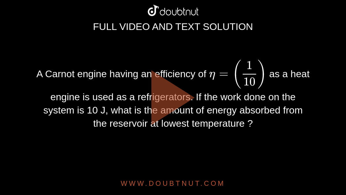 A Carnot engine having an efficiency of `eta = (1 / 10)` as a heat engine is used as a refrigerators. If the work done on the system is 10 J, what is the amount of energy absorbed from the reservoir at lowest temperature ?