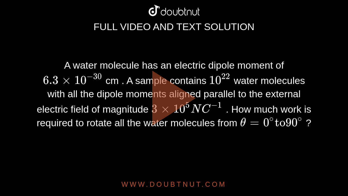 A water molecule has an electric dipole moment of `6.3xx10^(-30)` cm . A sample contains `10^(22)` water  molecules with all the dipole moments aligned parallel to the external electric field of magnitude `3xx10^(5)NC^(-1)` . How much work is required to rotate all the water molecules from `theta=0^(@) "to" 90^(@)` ? 