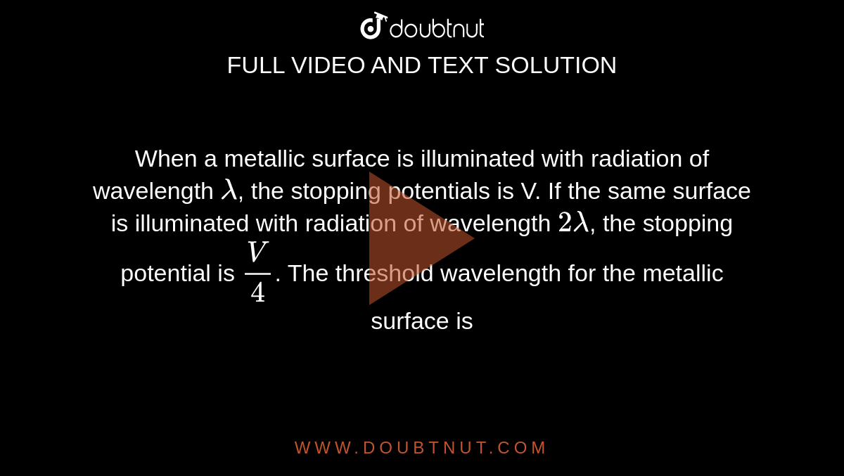 When a metallic surface is illuminated with radiation of wavelength `lambda`, the stopping  potentials is V. If the same surface is illuminated with radiation of wavelength `2 lambda`, the stopping potential is `( V )/( 4)`. The threshold wavelength for the metallic surface is 