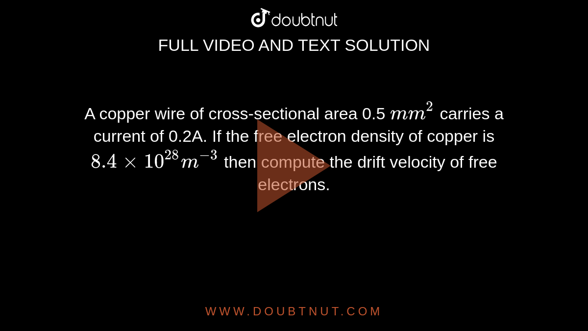 A copper wire of cross-sectional area 0.5 `m m^(2)` carries a current of 0.2A. If the free electron density of copper is `8.4xx10^(28)m^(-3)` then compute the drift velocity of free electrons. 