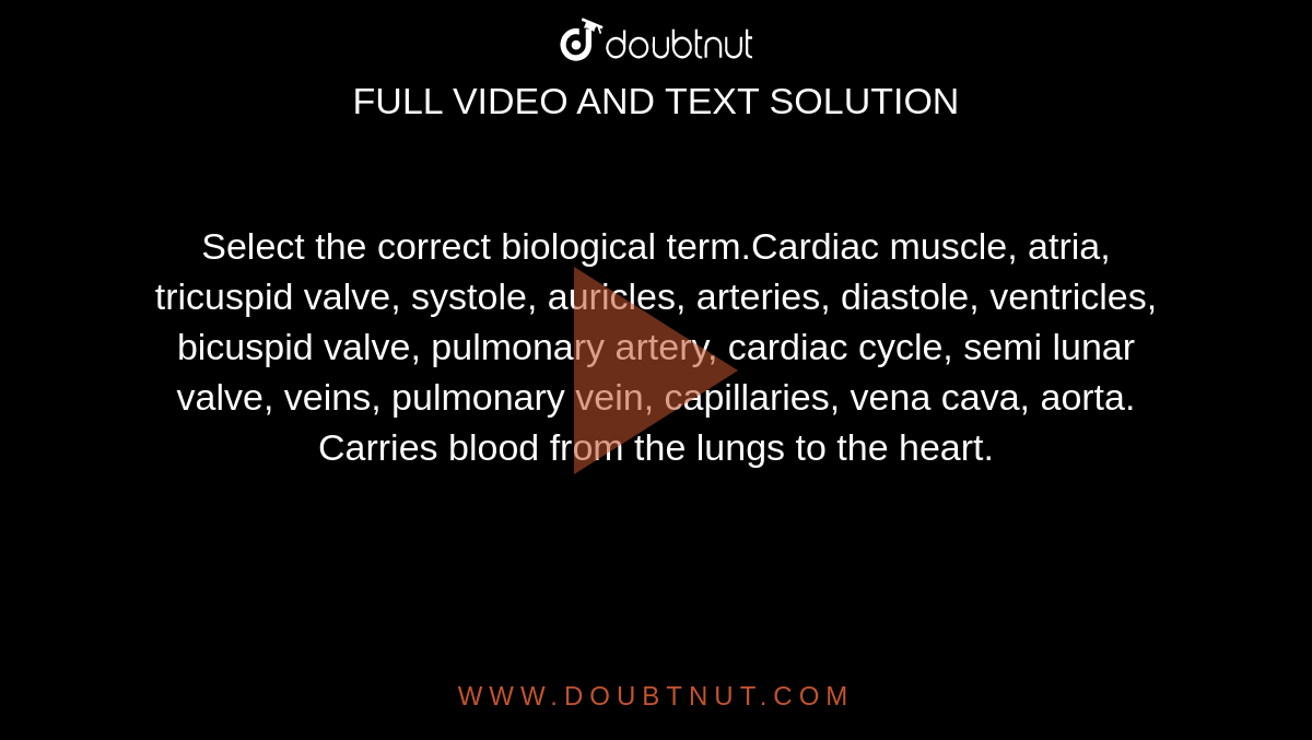 Select the correct biological term.Cardiac muscle, atria, tricuspid valve, systole, auricles, arteries, diastole, ventricles, bicuspid valve, pulmonary artery, cardiac cycle, semi lunar valve, veins, pulmonary vein, capillaries, vena cava, aorta.

Carries blood from the lungs to the heart. 