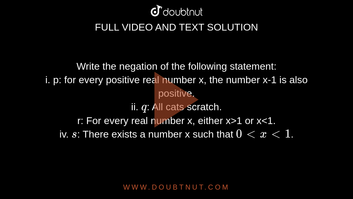 Write the negation of the following statement: <br> i. p: for every positive real number x, the number x-1 is also positive. <br> ii. `q`: All cats scratch. <br> r: For every real number x, either x>1 or x<1. <br> iv. `s`: There exists a number x such that `0ltxlt1`.