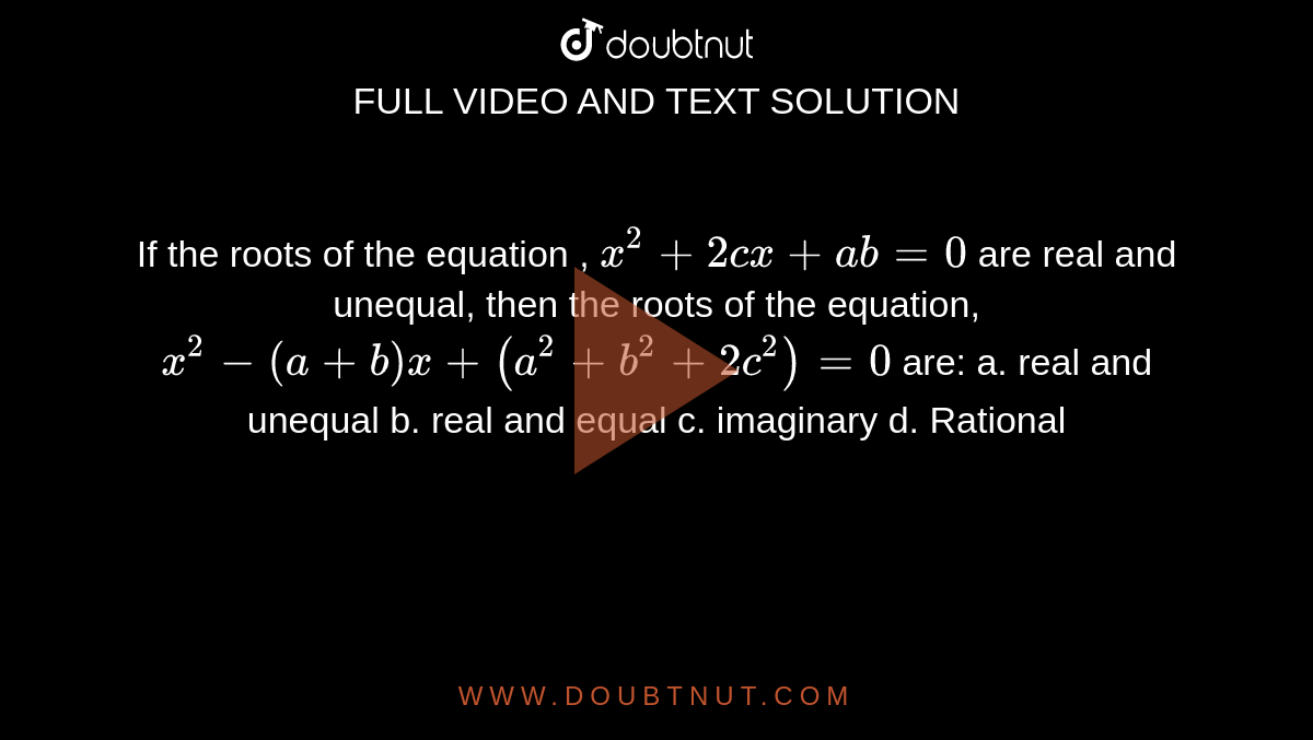 If the roots of the equation , `x^2+2c x+ab=0`
are real and unequal, then the roots of the equation, `x^2-(a+b)x+(a^2+b^2+2c^2)=0`
are:
a. real and unequal b.
  real and equal 
c. imaginary
  d. Rational