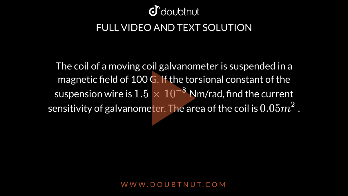 The coil of a moving coil galvanometer is suspended in a magnetic field of 100 G. If the torsional constant of the suspension wire is `1.5 xx 10^(-8)`  Nm/rad, find the current sensitivity of galvanometer. The area of the coil is ` 0.05 m^(2)` . 