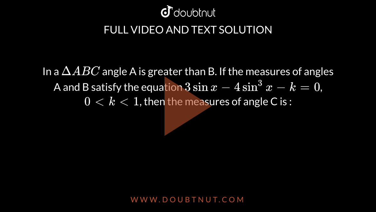 In a `Delta ABC` angle A is greater than B. If the measures of angles A and B satisfy the equation `3sinx - 4sin^(3)x - k = 0`, `0ltklt1`, then the measures of angle C is :