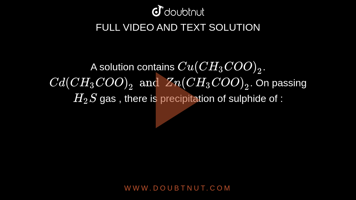 A solution contains `Cu(CH_3COO)_2`. ` Cd(CH_3COO)_2 and Zn(CH_3COO)_2`. On passing `H_2S` gas , there is precipitation of sulphide of : 