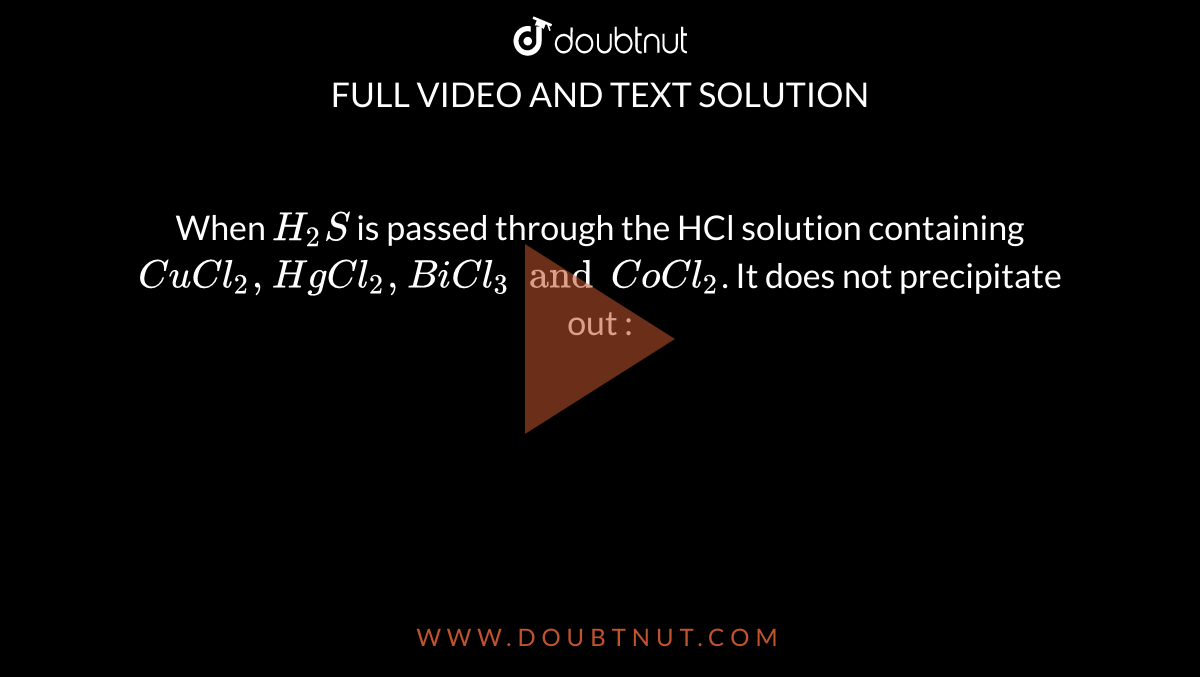 When `H_2S ` is passed through the HCl solution containing `CuCl_2, HgCl_2, BiCl_3  and CoCl_2`. It does not precipitate out : 