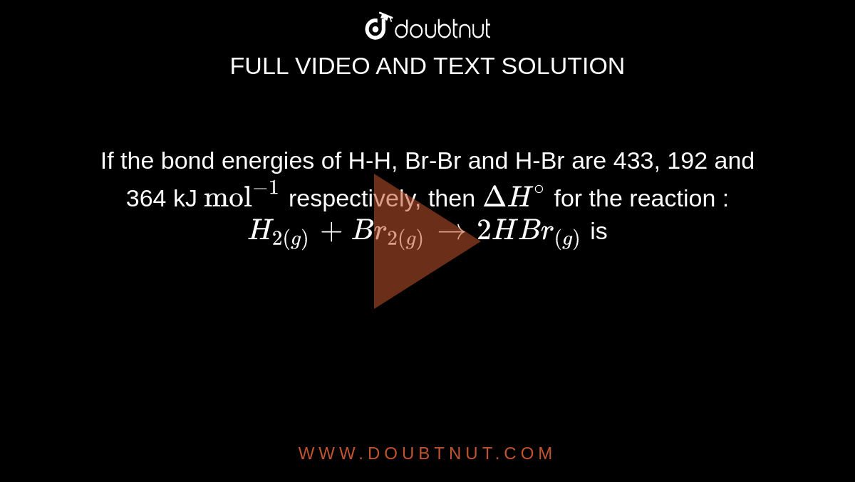 If the bond energies of H-H, Br-Br and H-Br are 433, 192 and 364 kJ `"mol"^(-1)` respectively, then `DeltaH^@` for the reaction : <br>  `H_(2(g)) + Br_(2(g)) to 2HBr_((g))` is 