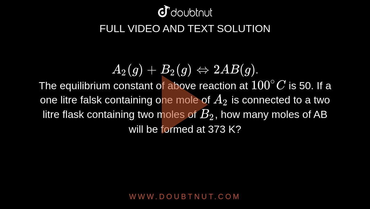 `A_2 (g)  + B_2(g) hArr 2AB(g)`. <br> The equilibrium constant of above reaction at `100^@C` is 50. If a one litre falsk containing one mole of `A_2` is connected to a two litre flask containing two moles of `B_2`, how many moles of AB will be formed at 373 K?