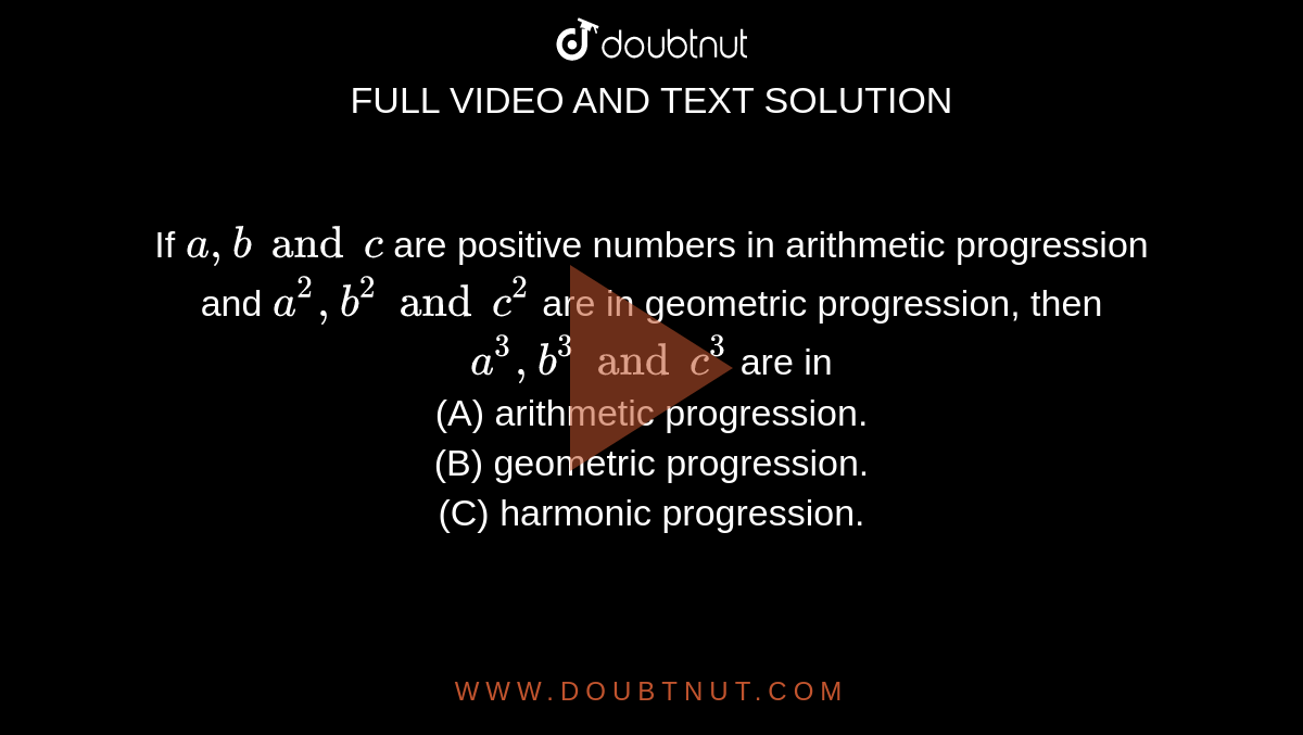 If `a, b and c` are positive numbers in arithmetic progression and `a^(2), b^(2) and c^(2)` are in geometric progression, then `a^(3), b^(3) and c^(3)` are in  <br> (A) arithmetic progression. <br> (B) geometric progression. <br> (C) harmonic progression. 
