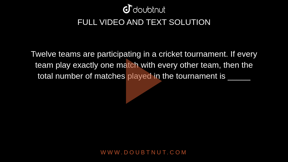 Twelve teams are participating in a cricket tournament. If every team play exactly one match with every other team, then the total number of matches played in the tournament is _____
