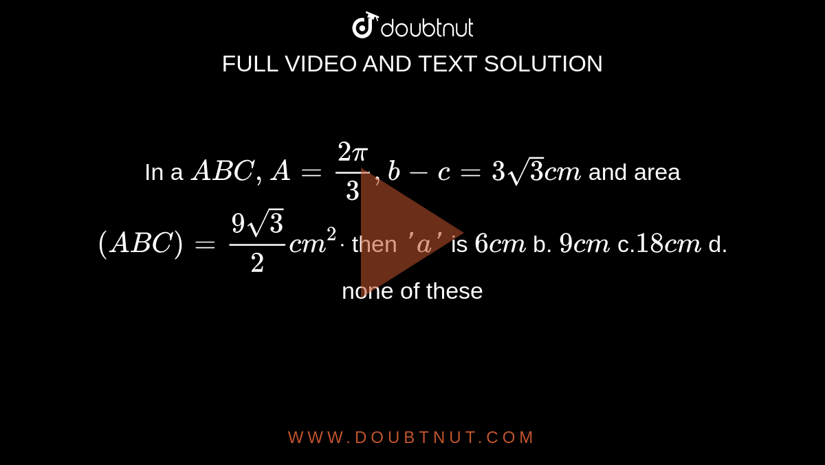 In a ` A B C ,A=(2pi)/3,b-c=3sqrt(3)c m`
and area `( A B C)=(9sqrt(3))/2c m^2dot`
then `' a '`
is
`6c m`
b. `9c m`
c.`18c m`
d. none of these