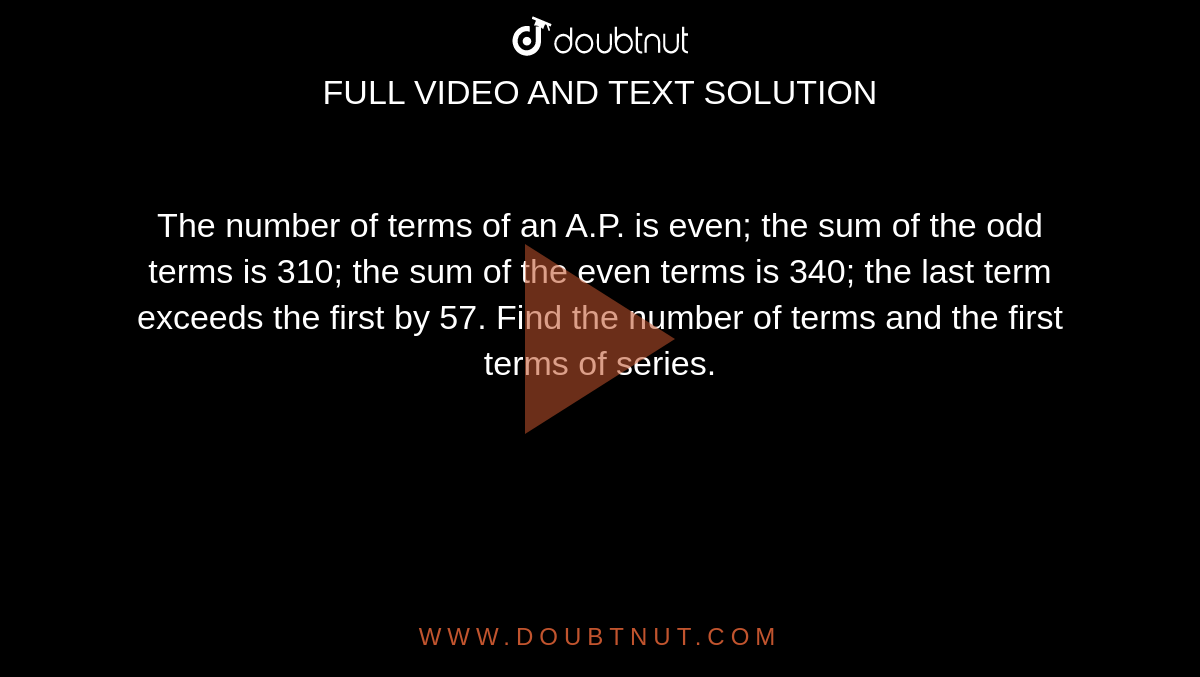 The number of terms of an A.P. is even; the sum of the odd terms is
  310; the sum of the even terms is 340; the last term exceeds the first by 57.
  Find the number of terms and the first terms of series.