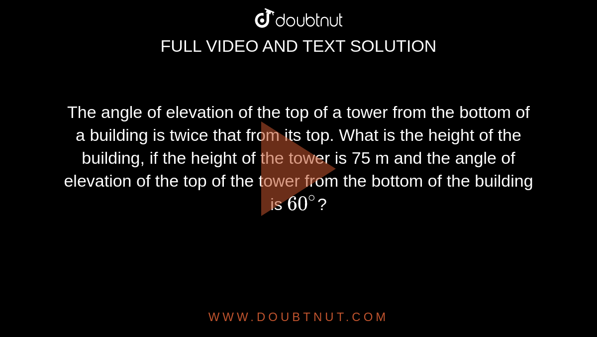  The angle of elevation of the top of a tower from the bottom of a building is twice that from its top. What is the height of the building, if the height of the tower is 75 m and the angle of elevation of the top of the tower from the bottom of the building is `60^@`? 