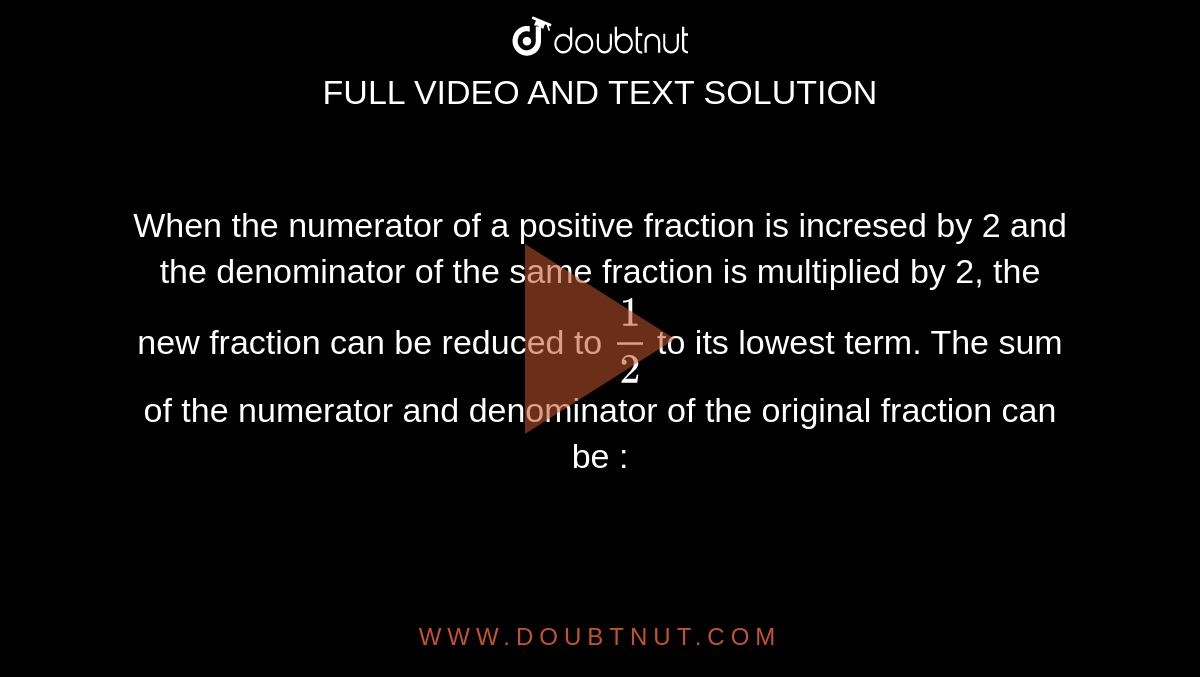 When the numerator of a positive fraction is incresed by 2 and the denominator of the same fraction is multiplied by 2, the new fraction can be reduced to `1/2` to its lowest term. The sum of the numerator and denominator of the original fraction can be : 