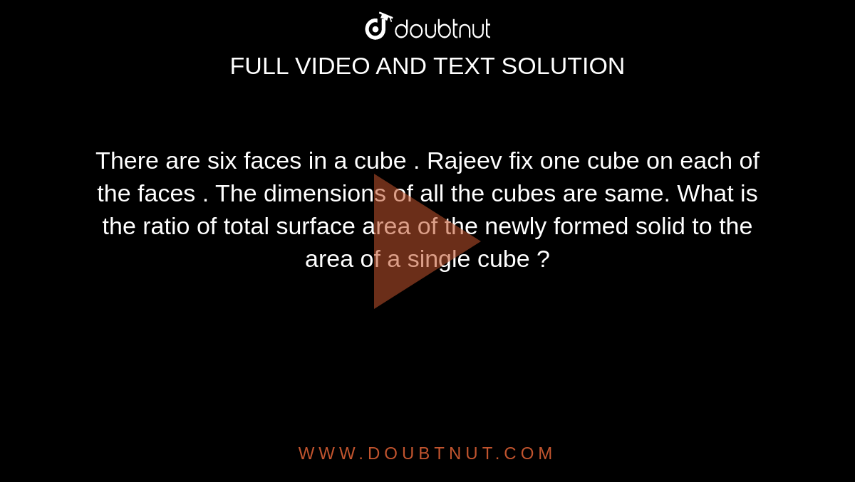 There are six faces in a cube . Rajeev fix one cube on each of the faces . The dimensions of all the cubes are same. What is the ratio of total surface area of the newly formed solid to the area of a single cube ? 